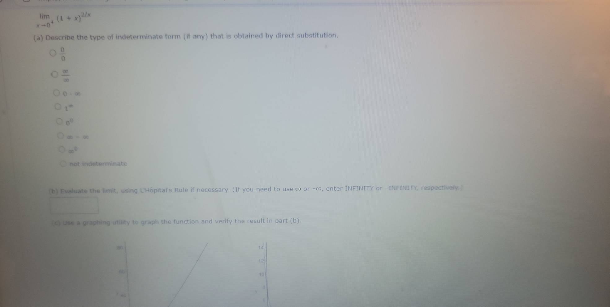 limlimits _xto 0^+(1+x)^2/x
(a) Describe the type of indeterminate form (if any) that is obtained by direct substitution.
 0/0 
 ∈fty /∈fty  
0-∈fty
1^(∈fty)
0^0
∈fty -∈fty
∈fty^0
not indeterminate
(b) Evaluate the limit, using L'Hôpital's Rule if necessary. (If you need to use ∞ or -∞, enter INFINITY or -INFINITY, respectively.)
(c) Use a graphing utility to graph the function and verify the result in part (b).

14
12
6
10
6