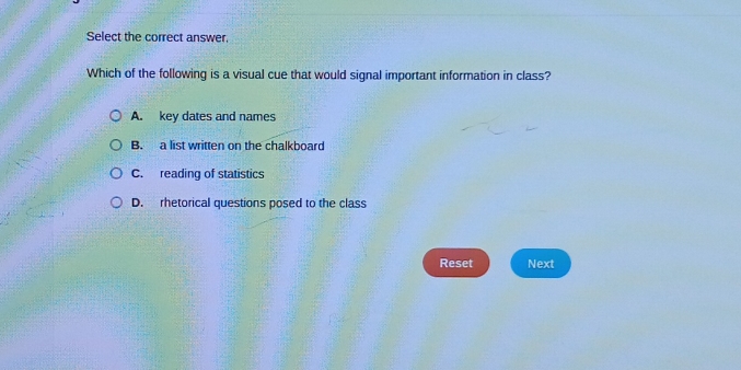 Select the correct answer,
Which of the following is a visual cue that would signal important information in class?
A. key dates and names
B. a list written on the chalkboard
C. reading of statistics
D. rhetorical questions posed to the class
Reset Next