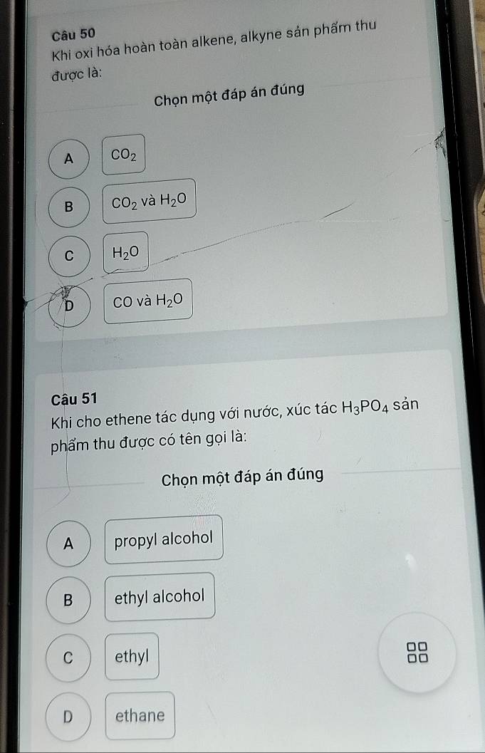 Khi oxi hóa hoàn toàn alkene, alkyne sản phẩm thu
được là:
Chọn một đáp án đúng
A CO_2
B CO_2 và H_2O
C H_2O
D CO và H_2O
Câu 51
Khi cho ethene tác dụng với nước, xúc tác H_3PO_4 sản
phẩm thu được có tên gọi là:
Chọn một đáp án đúng
A propyl alcohol
B ethyl alcohol
□□
C ethyl
D ethane