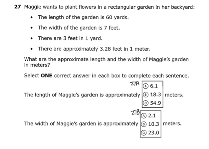 Maggie wants to plant flowers in a rectangular garden in her backyard:
The length of the garden is 60 yards.
The width of the garden is 7 feet.
There are 3 feet in 1 yard.
There are approximately 3.28 feet in 1 meter.
What are the approximate length and the width of Maggie's garden
in meters?
Select ONE correct answer in each box to complete each sentence.
Ⓐ 6.1
The length of Maggie's garden is approximately ® 18.3 meters.
©54.9
Ⓐ 2.1
The width of Maggie's garden is approximately ⑧ 10,3 meters.
© 23.0