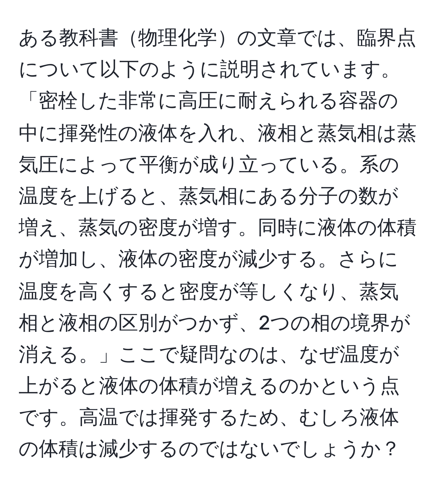 ある教科書物理化学の文章では、臨界点について以下のように説明されています。「密栓した非常に高圧に耐えられる容器の中に揮発性の液体を入れ、液相と蒸気相は蒸気圧によって平衡が成り立っている。系の温度を上げると、蒸気相にある分子の数が増え、蒸気の密度が増す。同時に液体の体積が増加し、液体の密度が減少する。さらに温度を高くすると密度が等しくなり、蒸気相と液相の区別がつかず、2つの相の境界が消える。」ここで疑問なのは、なぜ温度が上がると液体の体積が増えるのかという点です。高温では揮発するため、むしろ液体の体積は減少するのではないでしょうか？