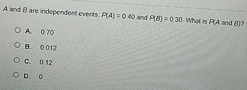 A and B are independent events. P(A)=0.40 and P(B)=0.30 What is P(A and B)?
A. 0.70
B. 0 012
C. 0 12
D. 0