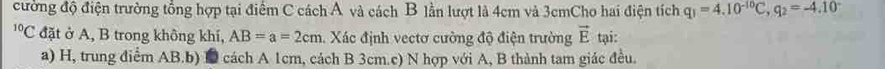 cường độ điện trường tổng hợp tại điểm C cách Á và cách B lần lượt là 4cm và 3cmCho hai điện tích q_1=4.10^(-10)C, q_2=-4.10^(-^(10)C C đặt ở A, B trong không khí, AB=a=2cm. Xác định vectơ cường độ điện trường vector E) tại:
a) H, trung điểm AB.b) D cách A 1cm, cách B 3cm.c) N hợp với A, B thành tam giác đều.