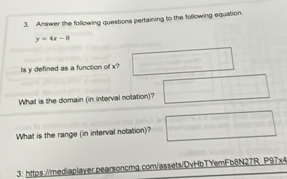 Answer the following questions pertaining to the following equation.
y=4x-8
Is y defined as a function of x? 
What is the domain (in interval notation)? 
What is the range (in interval notation)? 
3: https://mediaplayer.pearsoncmg.com/assets/DvHbTYemFb8N27R P97x4