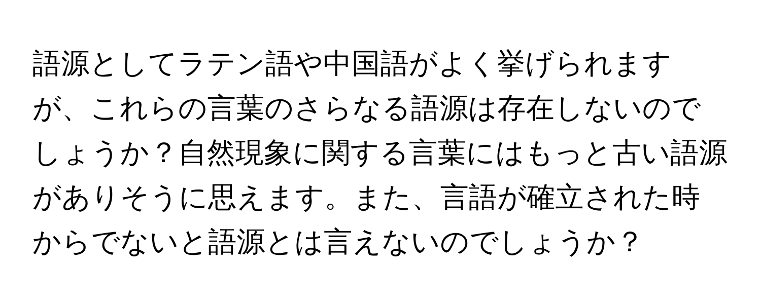 語源としてラテン語や中国語がよく挙げられますが、これらの言葉のさらなる語源は存在しないのでしょうか？自然現象に関する言葉にはもっと古い語源がありそうに思えます。また、言語が確立された時からでないと語源とは言えないのでしょうか？