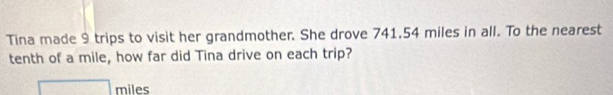 Tina made 9 trips to visit her grandmother. She drove 741.54 miles in all. To the nearest 
tenth of a mile, how far did Tina drive on each trip?
□ miles