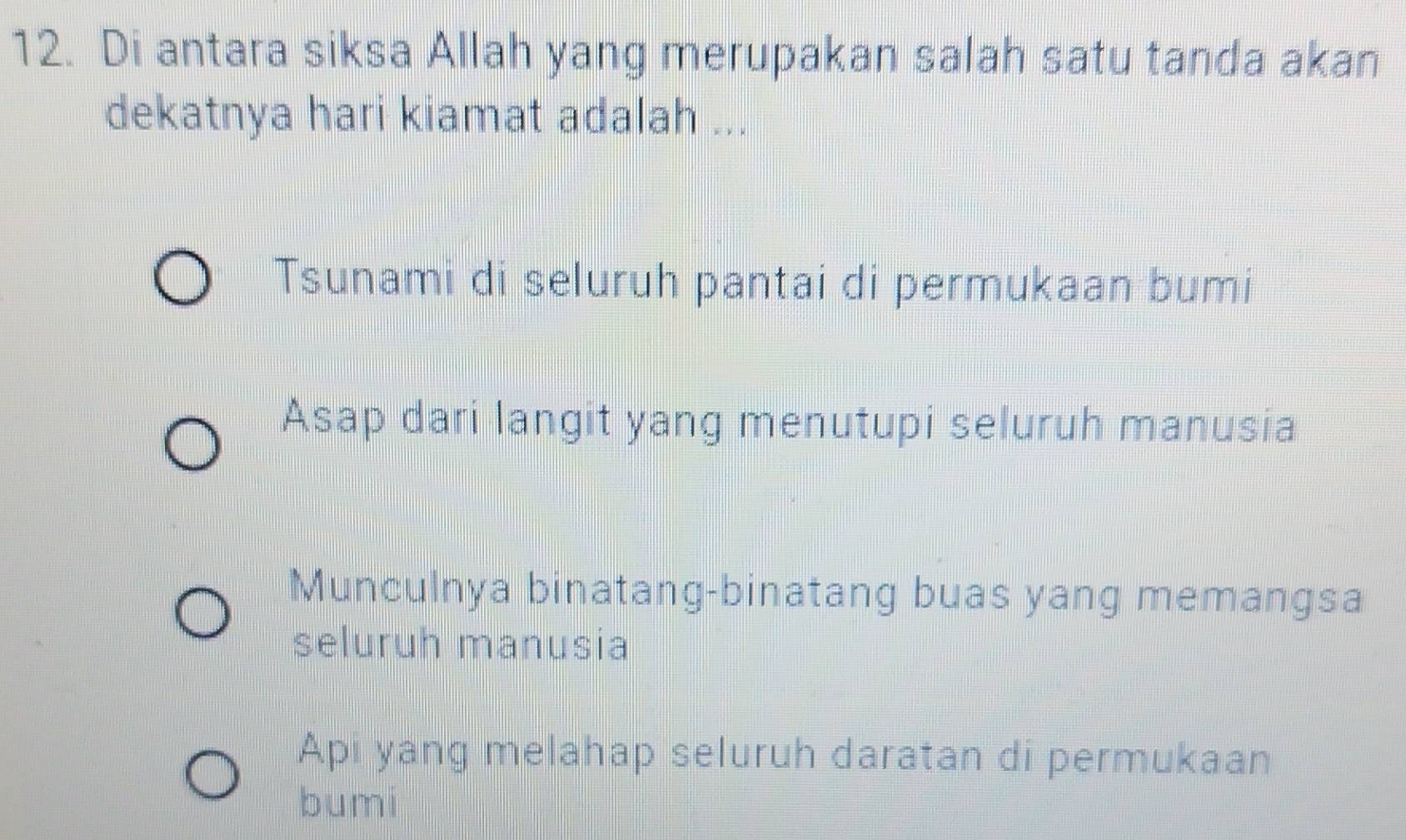 Di antara siksa Allah yang merupakan salah satu tanda akan
dekatnya hari kiamat adalah ...
Tsunami di seluruh pantai di permukaan bumi
Asap dari langit yang menutupi seluruh manusia
Munculnya binatang-binatang buas yang memangsa
seluruh manusia
Api yang melahap seluruh daratan di permukaan
bumi