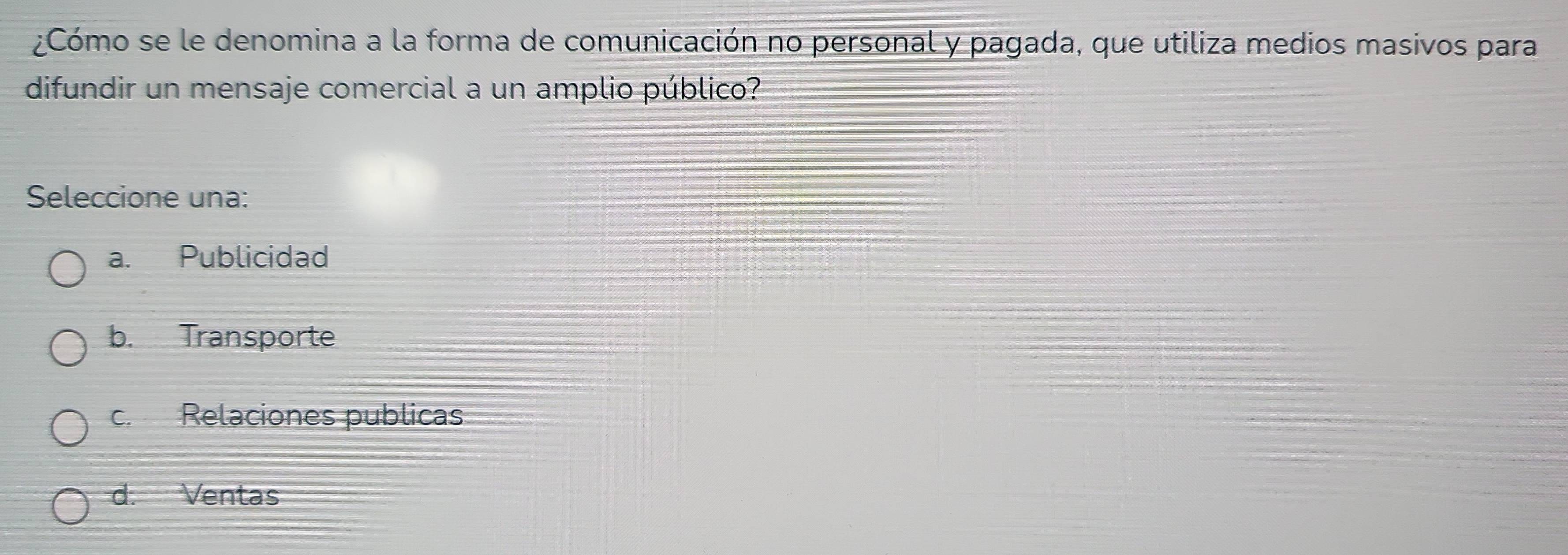 ¿Cómo se le denomina a la forma de comunicación no personal y pagada, que utiliza medios masivos para
difundir un mensaje comercial a un amplio público?
Seleccione una:
a. Publicidad
b. Transporte
c. Relaciones publicas
d. Ventas