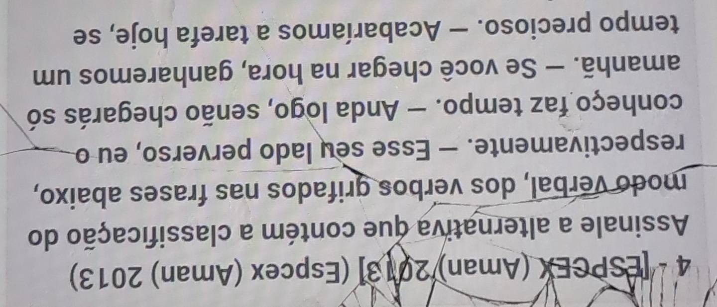 4 - [ESPCEX (Aman) 2013] (Espcex (Aman) 2013) 
Assinale a alternativa que contém a classificação do 
modo verbal, dos verbos grifados nas frases abaixo, 
respectivamente. — Esse seu lado perverso, eu o 
conheço faz tempo. — Anda logo, senão chegarás só 
amanhã. — Se você chegar na hora, ganharemos um 
tempo precioso. — Acabaríamos a tarefa hoje, se