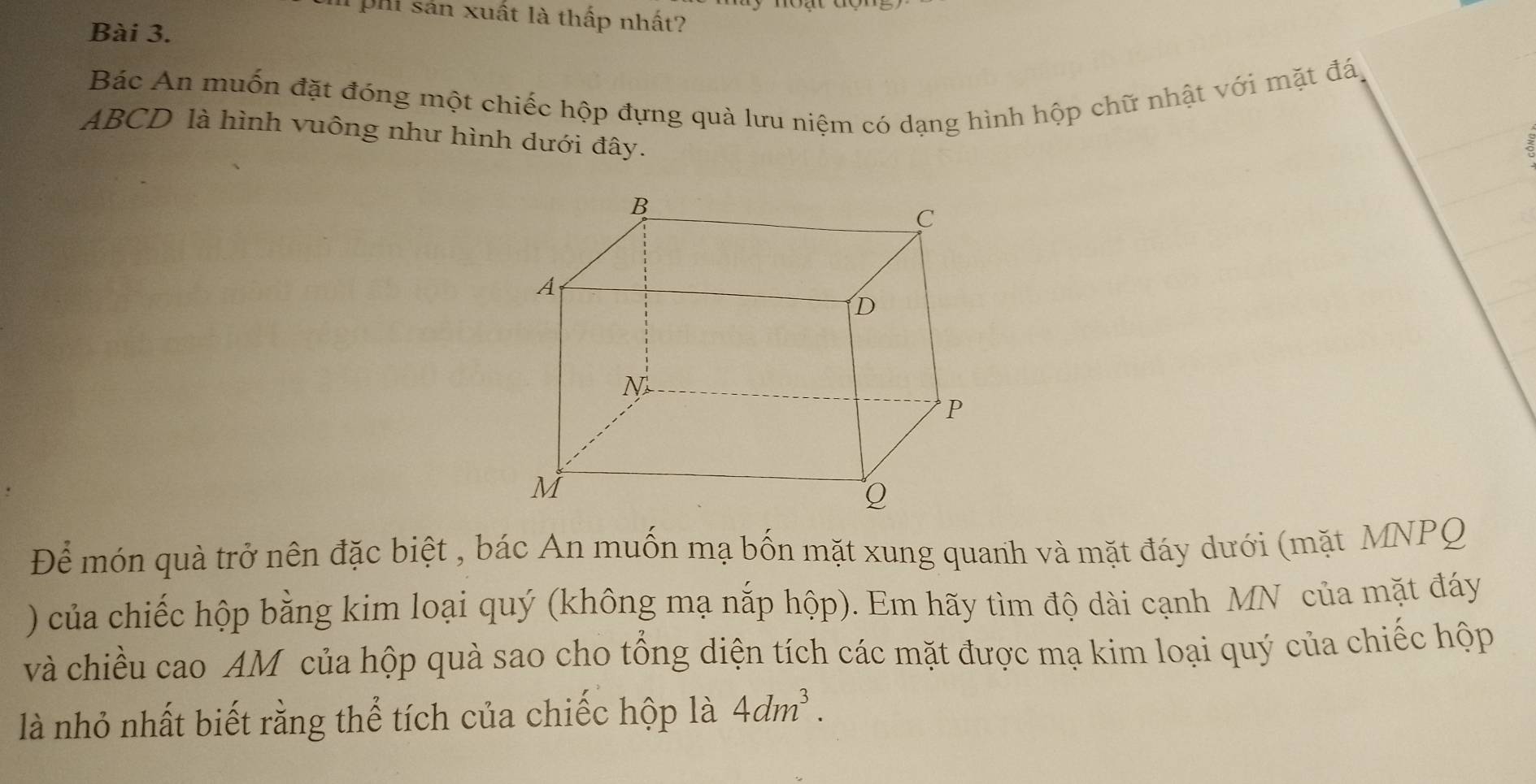 phi sản xuất là thấp nhất? 
Bài 3. 
Bác An muốn đặt đóng một chiếc hộp đựng quà lưu niệm có dạng hình hộp chữ nhật với mặt đá,
ABCD là hình vuông như hình dưới đây. 
Để món quà trở nên đặc biệt , bác An muốn mạ bốn mặt xung quanh và mặt đáy dưới (mặt MNPQ
) của chiếc hộp bằng kim loại quý (không mạ nắp hộp). Em hãy tìm độ dài cạnh MN của mặt đáy 
và chiều cao AM của hộp quà sao cho tổng diện tích các mặt được mạ kim loại quý của chiếc hộp 
là nhỏ nhất biết rằng thể tích của chiếc hộp là 4dm^3.