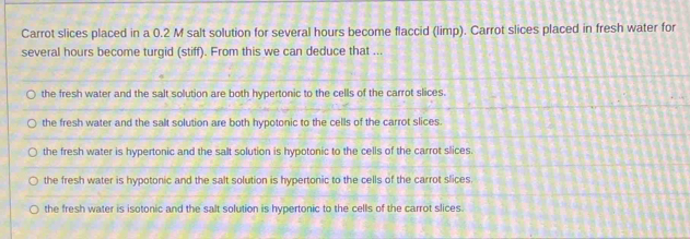 Carrot slices placed in a 0.2 M salt solution for several hours become flaccid (limp). Carrot slices placed in fresh water for
several hours become turgid (stiff). From this we can deduce that ...
the fresh water and the salt solution are both hypertonic to the cells of the carrot slices.
the fresh water and the salt solution are both hypotonic to the cells of the carrot slices.
the fresh water is hypertonic and the salt solution is hypotonic to the cells of the carrot slices.
the fresh water is hypotonic and the salt solution is hypertonic to the cells of the carrot slices.
the fresh water is isotonic and the salt solution is hypertonic to the cells of the carrot slices.