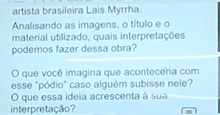 artista brasileira Lais Myrrha. 
Analisando as imagens, o título e o 
material utilizado, quais interpretações 
podemos fazer dessa obra? 
O que você imagina que aconteceria com 
esse "pódio” caso alguém subisse nele? 
O que essa ideia acrescenta à sua 
interpretação?