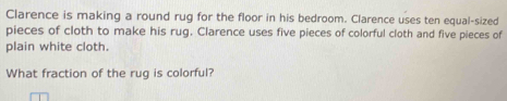 Clarence is making a round rug for the floor in his bedroom. Clarence uses ten equal-sized 
pieces of cloth to make his rug. Clarence uses five pieces of colorful cloth and five pieces of 
plain white cloth. 
What fraction of the rug is colorful?