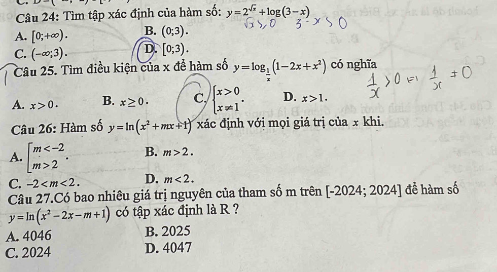 D>(
Câu 24: Tìm tập xác định của hàm số: y=2^(sqrt(x))+log (3-x)
A. [0;+∈fty ).
B. (0;3).
C. (-∈fty ;3).
D. [0;3). 
Câu 25. Tìm điều kiện của x để hàm số y=log _ 1/x (1-2x+x^2) có nghĩa
A. x>0. B. x≥ 0. C, beginarrayl x>0 x!= 1endarray.. D. x>1. 
Câu 26: Hàm số y=ln (x^2+mx+1) xác định với mọi giá trị của x khi.
A. beginarrayl m 2endarray..
B. m>2.
C. -2 .
D. m<2</tex>. 
Câu 27.Có bao nhiêu giá trị nguyên của tham số m trên [-2024; 2024] để hàm số
y=ln (x^2-2x-m+1) có tập xác định là R ?
A. 4046 B. 2025
C. 2024 D. 4047