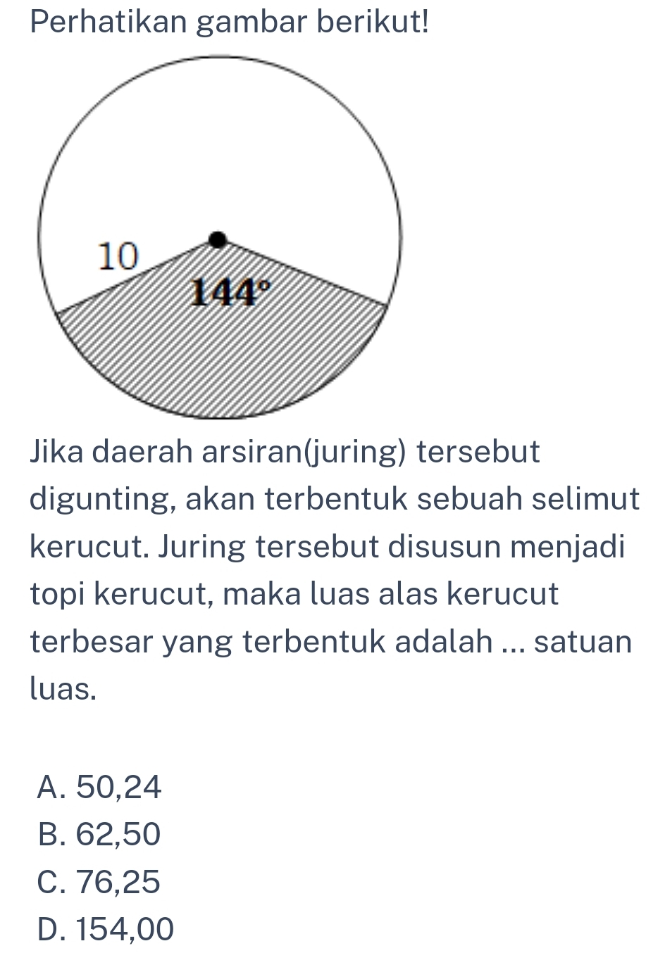 Perhatikan gambar berikut!
Jika daerah arsiran(juring) tersebut
digunting, akan terbentuk sebuah selimut
kerucut. Juring tersebut disusun menjadi
topi kerucut, maka luas alas kerucut
terbesar yang terbentuk adalah ... satuan
luas.
A. 50,24
B. 62,50
C. 76,25
D. 154,00