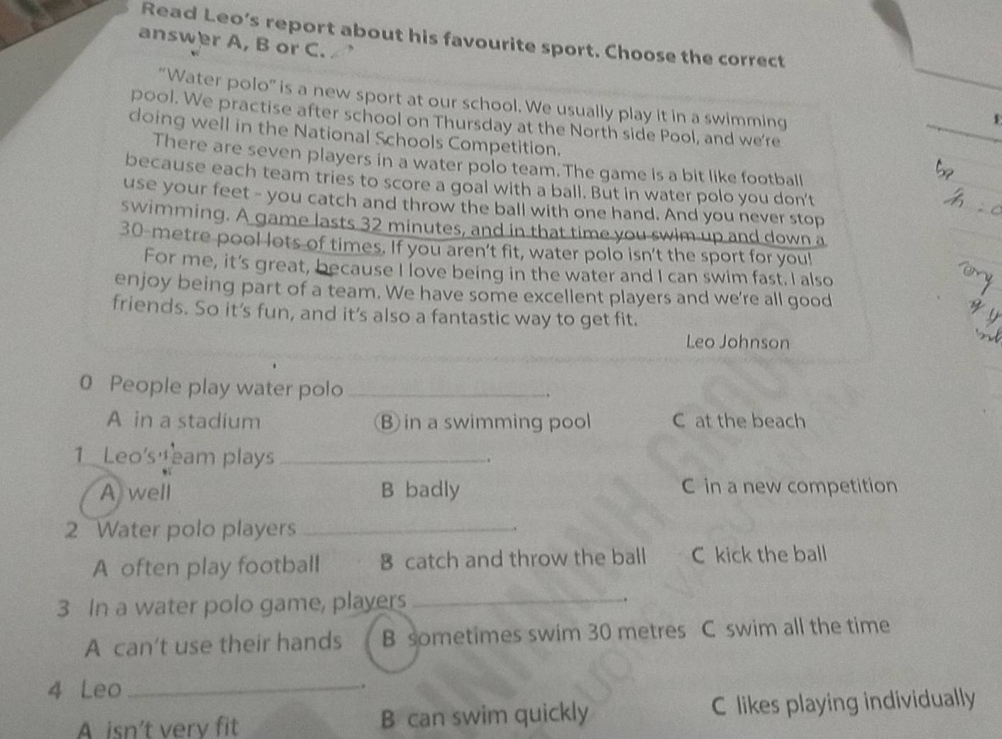 Read Leo’s report about his favourite sport. Choose the correct
answer A, B or C.
“Water polo” is a new sport at our school. We usually play it in a swimming
pool. We practise after school on Thursday at the North side Pool, and we're
doing well in the National Schools Competition.
There are seven players in a water polo team. The game is a bit like football
because each team tries to score a goal with a ball. But in water polo you don't
use your feet - you catch and throw the ball with one hand. And you never stop
swimming. A game lasts 32 minutes, and in that time you swim up and down a
30-metre pool lots of times. If you aren't fit, water polo isn't the sport for you!
For me, it’s great, because I love being in the water and I can swim fast. I also
enjoy being part of a team. We have some excellent players and we're all good
friends. So it's fun, and it's also a fantastic way to get fit.
Leo Johnson
0 People play water polo_
A in a stadium B in a swimming pool C at the beach
1 Leo's eam plays_
A well B badly C in a new competition
2 Water polo players_
A often play football 8 catch and throw the ball C kick the ball
3 In a water polo game, players_
.
A can't use their hands  B sometimes swim 30 metres C swim all the time
4 Leo _.
A isn’t very fit B can swim quickly C likes playing individually