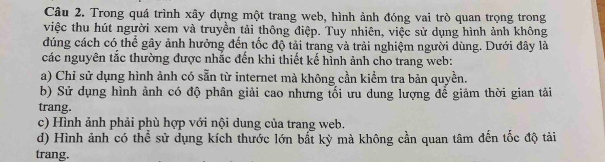 Trong quá trình xây dựng một trang web, hình ảnh đóng vai trò quan trọng trong
việc thu hút người xem và truyền tải thông điệp. Tuy nhiên, việc sử dụng hình ảnh không
đúng cách có thể gây ảnh hưởng đến tốc độ tải trang và trải nghiệm người dùng. Dưới đây là
các nguyên tắc thường được nhắc đến khi thiết kế hình ảnh cho trang web:
a) Chỉ sử dụng hình ảnh có sẵn từ internet mà không cần kiểm tra bản quyền.
b) Sử dụng hình ảnh có độ phân giải cao nhưng tối ưu dung lượng để giảm thời gian tải
trang.
c) Hình ảnh phải phù hợp với nội dung của trang web.
d) Hình ảnh có thể sử dụng kích thước lớn bất kỳ mà không cần quan tâm đến tốc độ tải
trang.