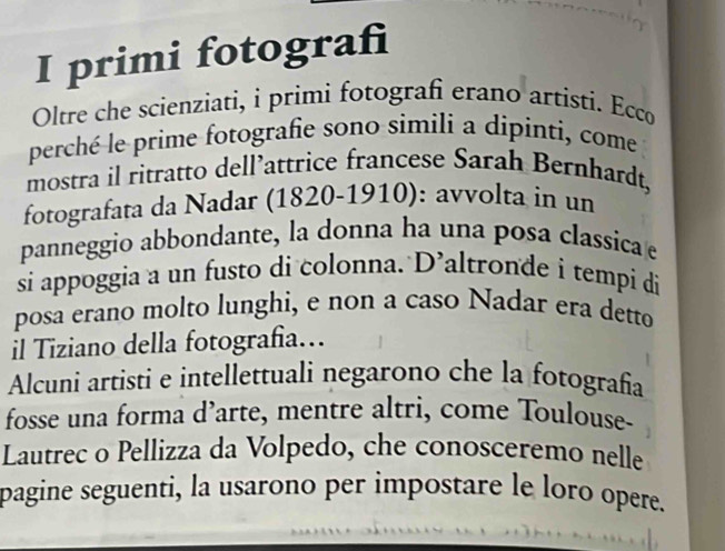 primi fotograf 
Oltre che scienziati, i primi fotografi erano artisti. Ecco 
perché le prime fotografie sono simili a dipinti, come 
mostra il ritratto dell’attrice francese Sarah Bernhardt, 
fotografata da Nadar (1820-1910): avvolta in un 
panneggio abbondante, la donna ha una posa classica 
si appoggia a un fusto di colonna. D’altronde i tempi di 
posa erano molto lunghi, e non a caso Nadar era detto 
il Tiziano della fotografia… 
Alcuni artisti e intellettuali negarono che la fotografía 
fosse una forma d’arte, mentre altri, come Toulouse- 
Lautrec o Pellizza da Volpedo, che conosceremo nelle 
pagine seguenti, la usarono per impostare le loro opere.