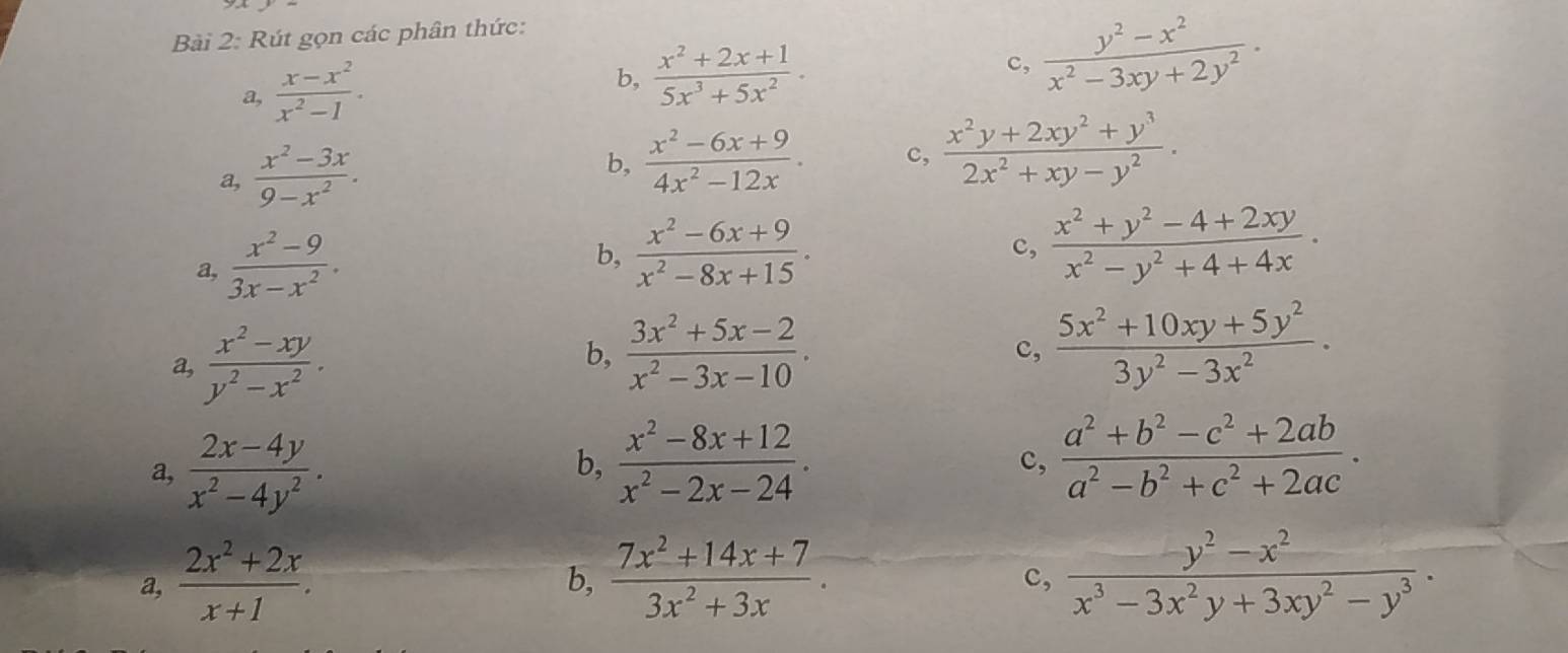 Rút gọn các phân thức:
a,  (x-x^2)/x^2-1 .
b,  (x^2+2x+1)/5x^3+5x^2 . c,  (y^2-x^2)/x^2-3xy+2y^2 ·
a,  (x^2-3x)/9-x^2 .
b,  (x^2-6x+9)/4x^2-12x . c,  (x^2y+2xy^2+y^3)/2x^2+xy-y^2 ·
a,  (x^2-9)/3x-x^2 .
b,  (x^2-6x+9)/x^2-8x+15 .  (x^2+y^2-4+2xy)/x^2-y^2+4+4x ·
c,
a,  (x^2-xy)/y^2-x^2 .
b,  (3x^2+5x-2)/x^2-3x-10 .  (5x^2+10xy+5y^2)/3y^2-3x^2 ·
c,
a,  (2x-4y)/x^2-4y^2 .
b,  (x^2-8x+12)/x^2-2x-24 . c,  (a^2+b^2-c^2+2ab)/a^2-b^2+c^2+2ac ·
a,  (2x^2+2x)/x+1 .  (7x^2+14x+7)/3x^2+3x .  (y^2-x^2)/x^3-3x^2y+3xy^2-y^3 .
b,
c,