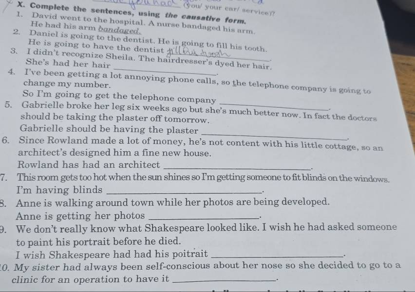 (you/ your car/ service)? 
X. Complete the sentences, using the causative form. 
1. David went to the hospital. A nurse bandaged his arm. 
He had his arm bandaged. 
2. Daniel is going to the dentist. He is going to fill his tooth. 
He is going to have the dentist 
3. I didn’t recognize Sheila. The hairdresser's dyed her hair. 
. 
_ 
She's had her hair 
. 
4. I’ve been getting a lot annoying phone calls, so the telephone company is going to 
change my number. 
So I’m going to get the telephone company 
. 
5. Gabrielle broke her leg six weeks ago but she’s much better now. In fact the doctors 
should be taking the plaster off tomorrow. 
_ 
Gabrielle should be having the plaster 
. 
6. Since Rowland made a lot of money, he’s not content with his little cottage, so an 
architect’s designed him a fine new house. 
Rowland has had an architect 
_ 
. 
7. This room gets too hot when the sun shines so I'm getting someone to fit blinds on the windows. 
I'm having blinds_ 
. 
8. Anne is walking around town while her photos are being developed. 
Anne is getting her photos_ 
. 
9. We don’t really know what Shakespeare looked like. I wish he had asked someone 
to paint his portrait before he died. 
I wish Shakespeare had had his poitrait_ 
. 
0. My sister had always been self-conscious about her nose so she decided to go to a 
clinic for an operation to have it _.