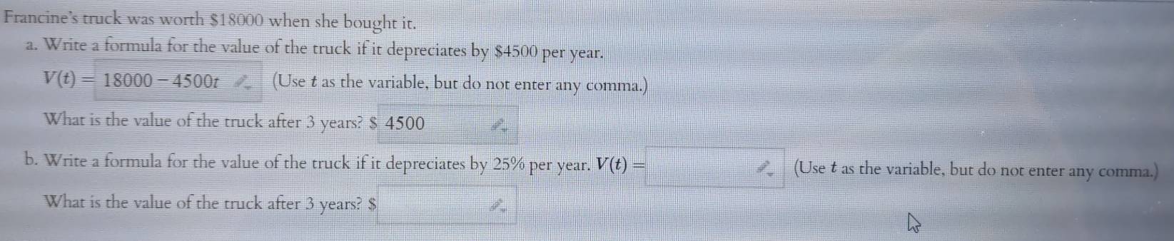 Francine's truck was worth $18000 when she bought it. 
a. Write a formula for the value of the truck if it depreciates by $4500 per year.
V(t)=18000-4500t (Use t as the variable, but do not enter any comma.) 
What is the value of the truck after 3 years? $ 4500
b. Write a formula for the value of the truck if it depreciates by 25% per year. V(t)= (Use t as the variable, but do not enter any comma.) 
What is the value of the truck after 3 years? $