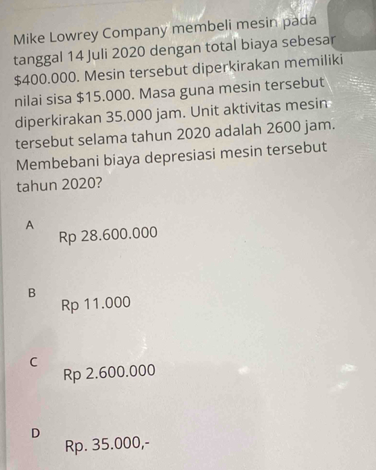 Mike Lowrey Company membeli mesin pada
tanggal 14 Juli 2020 dengan total biaya sebesar
$400.000. Mesin tersebut diperkirakan memiliki
nilai sisa $15.000. Masa guna mesin tersebut
diperkirakan 35.000 jam. Unit aktivitas mesin
tersebut selama tahun 2020 adalah 2600 jam.
Membebani biaya depresiasi mesin tersebut
tahun 2020?
A
Rp 28.600.000
B
Rp 11.000
C
Rp 2.600.000
D
Rp. 35.000,-