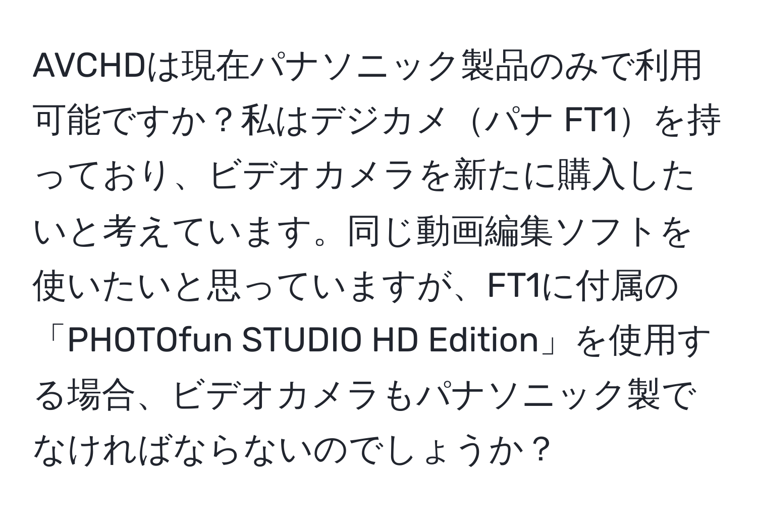 AVCHDは現在パナソニック製品のみで利用可能ですか？私はデジカメパナ FT1を持っており、ビデオカメラを新たに購入したいと考えています。同じ動画編集ソフトを使いたいと思っていますが、FT1に付属の「PHOTOfun STUDIO HD Edition」を使用する場合、ビデオカメラもパナソニック製でなければならないのでしょうか？