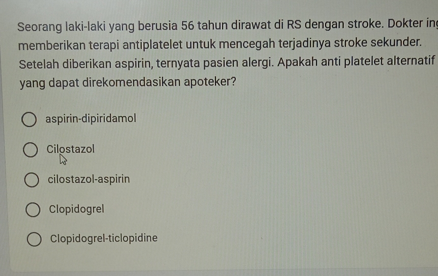 Seorang laki-laki yang berusia 56 tahun dirawat di RS dengan stroke. Dokter in
memberikan terapi antiplatelet untuk mencegah terjadinya stroke sekunder.
Setelah diberikan aspirin, ternyata pasien alergi. Apakah anti platelet alternatif
yang dapat direkomendasikan apoteker?
aspirin-dipiridamol
Cilostazol
cilostazol-aspirin
Clopidogrel
Clopidogrel-ticlopidine