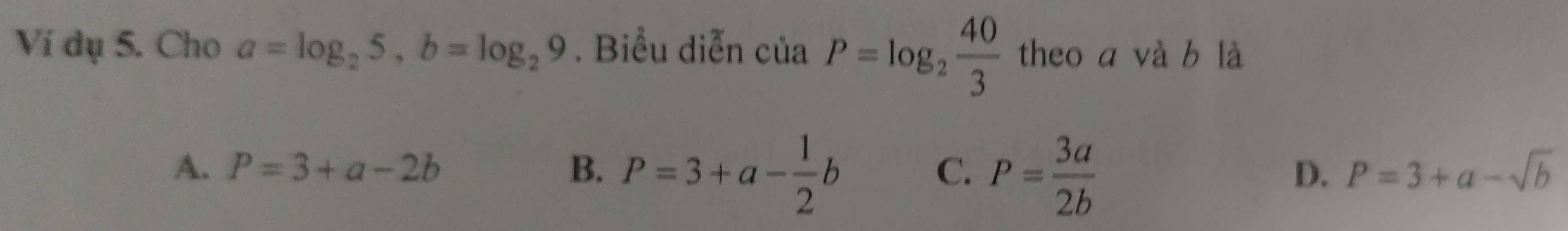 Ví dụ 5. Cho a=log _25, b=log _29. Biểu diễn c cia P=log _2 40/3  theo a và b là
A. P=3+a-2b B. P=3+a- 1/2 b
C. P= 3a/2b 
D. P=3+a-sqrt(b)