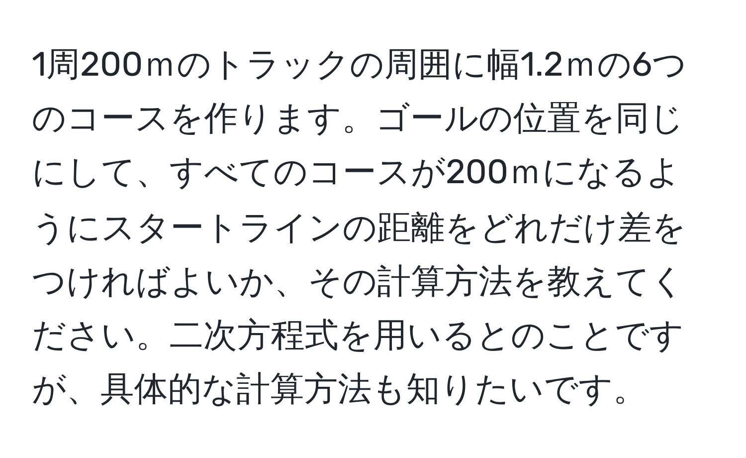 1周200ｍのトラックの周囲に幅1.2ｍの6つのコースを作ります。ゴールの位置を同じにして、すべてのコースが200ｍになるようにスタートラインの距離をどれだけ差をつければよいか、その計算方法を教えてください。二次方程式を用いるとのことですが、具体的な計算方法も知りたいです。