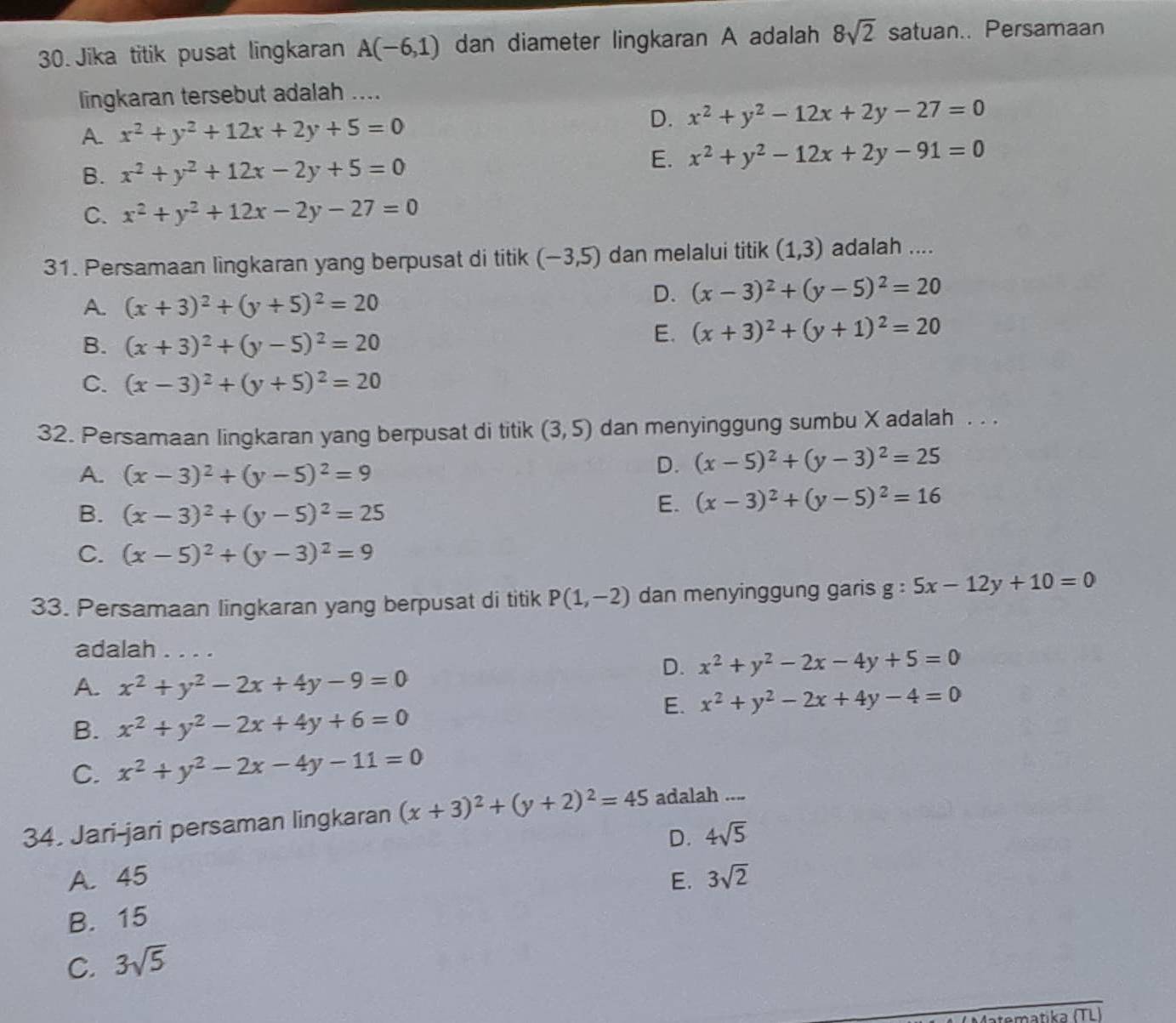 Jika titik pusat lingkaran A(-6,1) dan diameter lingkaran A adalah 8sqrt(2) satuan.. Persamaan
lingkaran tersebut adalah ....
A. x^2+y^2+12x+2y+5=0
D. x^2+y^2-12x+2y-27=0
B. x^2+y^2+12x-2y+5=0
E. x^2+y^2-12x+2y-91=0
C. x^2+y^2+12x-2y-27=0
31. Persamaan lingkaran yang berpusat di titik (-3,5) dan melalui titik (1,3) adalah ....
A. (x+3)^2+(y+5)^2=20
D. (x-3)^2+(y-5)^2=20
B. (x+3)^2+(y-5)^2=20
E. (x+3)^2+(y+1)^2=20
C. (x-3)^2+(y+5)^2=20
32. Persamaan lingkaran yang berpusat di titik (3,5) dan menyinggung sumbu X adalah . . .
A. (x-3)^2+(y-5)^2=9
D. (x-5)^2+(y-3)^2=25
B. (x-3)^2+(y-5)^2=25
E. (x-3)^2+(y-5)^2=16
C. (x-5)^2+(y-3)^2=9
33. Persamaan lingkaran yang berpusat di titik P(1,-2) dan menyinggung garis g:5x-12y+10=0
adalah . . . .
D. x^2+y^2-2x-4y+5=0
A. x^2+y^2-2x+4y-9=0
E. x^2+y^2-2x+4y-4=0
B. x^2+y^2-2x+4y+6=0
C. x^2+y^2-2x-4y-11=0
34. Jari-jari persaman lingkaran (x+3)^2+(y+2)^2=45 adalah ....
D. 4sqrt(5)
A. 45 E. 3sqrt(2)
B. 15
C. 3sqrt(5)
ematika (TL