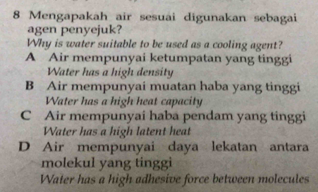 Mengapakah air sesuai digunakan sebagai
agen penyejuk?
Why is water suitable to be used as a cooling agent?
A Air mempunyai ketumpatan yang tinggi
Water has a high density
B Air mempunyai muatan haba yang tinggi
Water has a high heat capacity
C Air mempunyai haba pendam yang tinggi
Water has a high latent heat
D Air mempunyai daya lekatan antara
molekul yang tinggi
Water has a high adhesive force between molecules