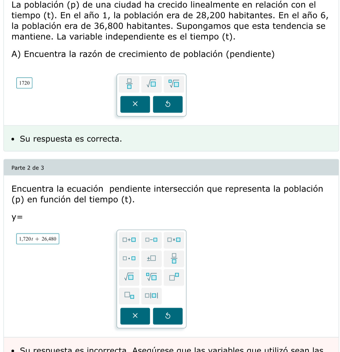 La población (p) de una ciudad ha crecido linealmente en relación con el
tiempo (t). En el año 1, la población era de 28,200 habitantes. En el año 6,
la población era de 36,800 habitantes. Supongamos que esta tendencia se
mantiene. La variable independiente es el tiempo (t).
A) Encuentra la razón de crecimiento de población (pendiente)
 □ /□  
1720 sqrt(□ ) sqrt[□](□ )
×
Su respuesta es correcta.
Parte 2 de 3
Encuentra la ecuación pendiente intersección que representa la población
(p) en función del tiempo (t).
y=
1,720t+26,480
Su respuesta es incerrecta. Asegúrese que las variables que utilizó sean las