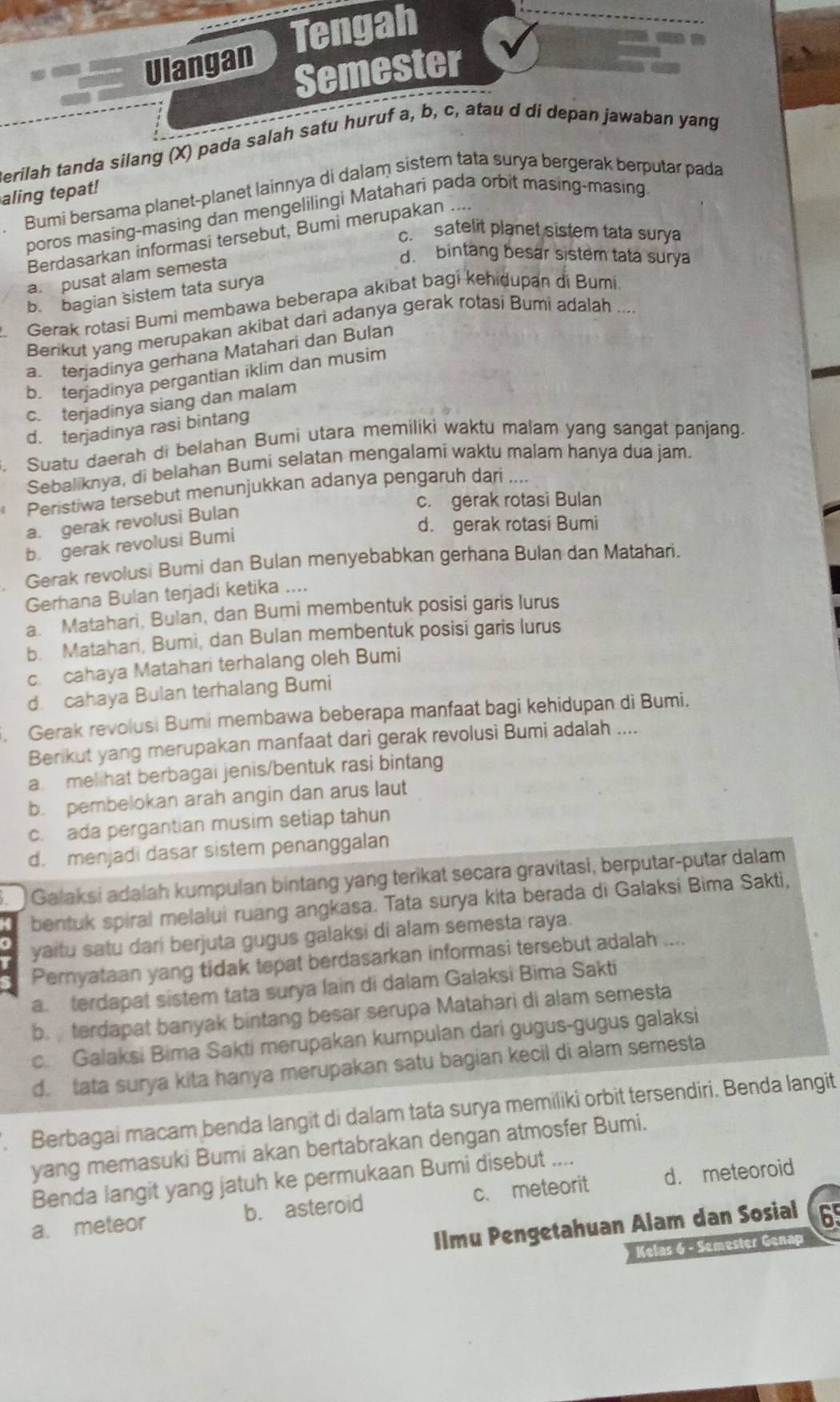 Ulangan Tengah
Semester
Berilah tanda silang (X) pada salah satu huruf a, b, c, atau d di depan jawaban yang
Bumi bersama planet-planet lainnya di dalam sistem tata surya bergerak berputar pada
aling tepat!
poros masing-masing dan mengelilingi Matahari pada orbit masing-masing
c. satelit planet sistem tata surya
Berdasarkan informasi tersebut, Bumi merupakan ....
a. pusat alam semesta
d. bintang besar sistem tata surya
b. bagian sistem tata surya
Gerak rotasi Bumi membawa beberapa akibat bagi kehidupan di Bumi.
Berikut yang merupakan akibat dari adanya gerak rotasi Bumi adalah
a terjadinya gerhana Matahari dan Bulan
b terjadinya pergantian iklim dan musim
c. tenjadinya siang dan malam
d. terjadinya rasi bintang
. Suatu daerah di belahan Bumi utara memiliki waktu malam yang sangat panjang.
Sebaliknya, di belahan Bumi selatan mengalami waktu malam hanya dua jam.
Peristiwa tersebut menunjukkan adanya pengaruh dari
c. gerak rotasi Bulan
a. gerak revolusi Bulan
d. gerak rotasi Bumi
b. gerak revolusi Bumi
Gerak revolusi Bumi dan Bulan menyebabkan gerhana Bulan dan Matahari.
Gerhana Bulan terjadi ketika ....
a. Matahari, Bulan, dan Bumi membentuk posisi garis Iurus
b. Matahari, Bumi, dan Bulan membentuk posisi garis lurus
c. cahaya Matahari terhalang oleh Bumi
d. cahaya Bulan terhalang Bumi
. Gerak revolusi Bumi membawa beberapa manfaat bagi kehidupan di Bumi.
Berikut yang merupakan manfaat dari gerak revolusi Bumi adalah ....
a. melihat berbagai jenis/bentuk rasi bintang
b. pembelokan arah angin dan arus laut
c. ada pergantian musim setiap tahun
d. menjadi dasar sistem penanggalan
Galaksi adalah kumpulan bintang yang terikat secara gravitasi, berputar-putar dalam
bentuk spiral melalui ruang angkasa. Tata surya kita berada di Galaksi Bima Sakti,
yaitu satu dari berjuta gugus galaksi di alam semesta raya.
Pernyataan yang tidak tepat berdasarkan informasi tersebut adalah ....
a. terdapat sistem tata surya lain di dalam Galaksi Bima Sakti
b. terdapat banyak bintang besar serupa Matahari di alam semesta
c. Galaksi Bima Sakti merupakan kumpulan dari gugus-gugus galaksi
d. tata surya kita hanya merupakan satu bagian kecil di alam semesta
. Berbagai macam benda langit di dalam tata surya memiliki orbit tersendiri. Benda langit
yang memasuki Bumi akan bertabrakan dengan atmosfer Bumi.
Benda langit yang jatuh ke permukaan Bumi disebut
a. meteor b. asteroid c. meteorit d. meteoroid
Ilmu Pengetahuan Alam dan Sosial 65
Kelas 6 - Semester Genaj