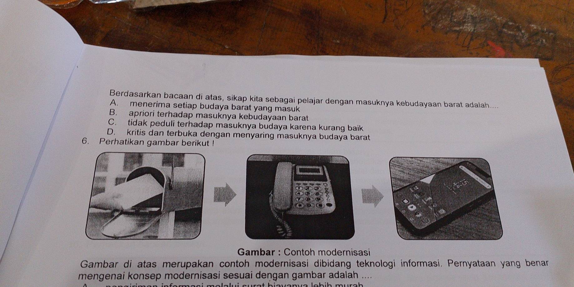 Berdasarkan bacaan di atas, sikap kita sebagai pelajar dengan masuknya kebudayaan barat adalah....
A. menerima setiap budaya barat yang masuk
B. apriori terhadap masuknya kebudayaan barat
C. tidak peduli terhadap masuknya budaya karena kurang baik
D. kritis dan terbuka dengan menyaring masuknya budaya barat
6. Perhatikan gambar berikut !
Gambar : Contoh modernisasi
Gambar di atas merupakan contoh modernisasi dibidang teknologi informasi. Pernyataan yang benan
mengenai konsep modernisasi sesuai deņgan gambar adalah ....