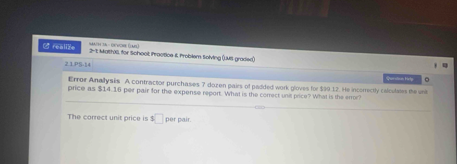 MATH 7A - DEVORE (LMS) 
C realize 2-1: MathXL for School: Practice & Problem Solving (LMS graded) 
2.1.PS-14 
Question Help 。 
Error Analysis A contractor purchases 7 dozen pairs of padded work gloves for $99.12. He incorrectly calculates the unit 
price as $14.16 per pair for the expense report. What is the correct unit price? What is the error? 
The correct unit price is $□ per pair.