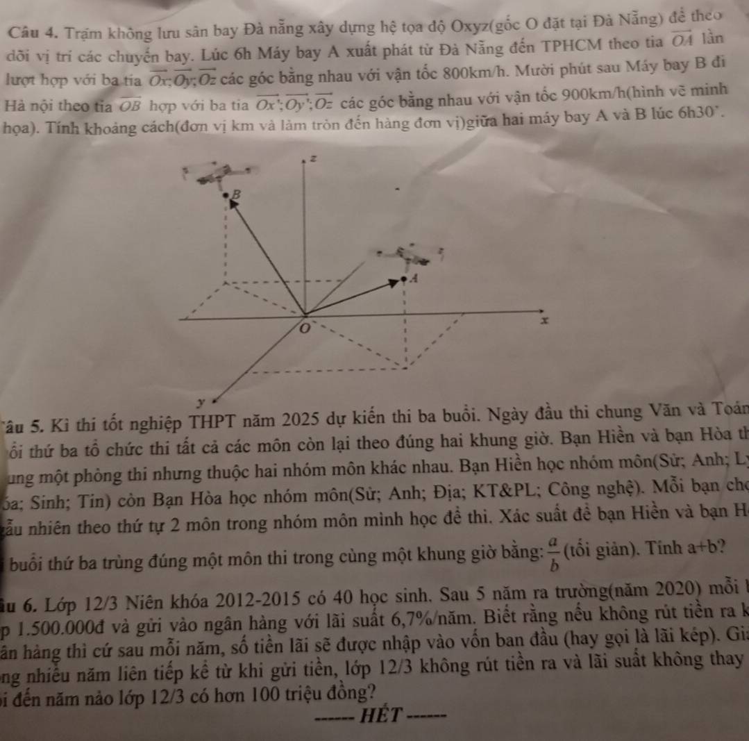 Trạm không lưu sân bay Đà nẵng xây dựng hệ tọa độ Oxyz(gốc O đặt tại Đà Nẵng) để theo
dõi vị trí các chuyến bay. Lúc 6h Máy bay A xuất phát từ Đà Nẵng đến TPHCM theo tia vector OA lần
lượt hợp với ba tia vector Ox;vector Oy;vector Oz các góc bằng nhau với vận tốc 800km/h. Mười phút sau Máy bay B đi
Hà nội theo tỉa overline OB hợp với ba tia vector Ox;vector Oy;vector Oz các góc bằng nhau với vận tốc 900km/h(hình vẽ minh
họa). Tính khoảng cách(đơn vị km và làm tròn đến hàng đơn vị)giữa hai máy bay A và B lúc 6h30°.
Tâu 5. Kì thi tốt nghiệp THPT năm 2025 dự kiến thi ba buổi. Ngày đầu chung Văn và Toán
ổi thứ ba tổ chức thi tất cả các môn còn lại theo đúng hai khung giờ. Bạn Hiền và bạn Hòa th
ung một phòng thi nhưng thuộc hai nhóm môn khác nhau. Bạn Hiền học nhóm môn(Sử; Anh; Lý
Sóa; Sinh; Tin) còn Bạn Hòa học nhóm môn(Sử; Anh; Địa; KT&PL; Công nghệ). Mỗi bạn cho
nẫu nhiên theo thứ tự 2 môn trong nhóm môn minh học đề thi. Xác suất đề bạn Hiền và bạn Hà
buổi thứ ba trùng đúng một môn thi trong cùng một khung giờ bằng:  a/b  (tối giản). Tính a+b
ầu 6. Lớp 12/3 Niên khóa 2012-2015 có 40 học sinh, Sau 5 năm ra trường(năm 2020) mỗi
p 1.500.000đ và gửi vào ngân hàng với lãi suất 6,7%/năm. Biết rằng nếu không rút tiền ra k
hàn hàng thì cứ sau mỗi năm, số tiền lãi sẽ được nhập vào vốn ban đầu (hay gọi là lãi kép). Gia
ong nhiều năm liên tiếp kể từ khi gửi tiền, lớp 12/3 không rút tiền ra và lãi suất không thay
bi đến năm nảo lớp 12/3 có hơn 100 triệu đồng?
_hét_