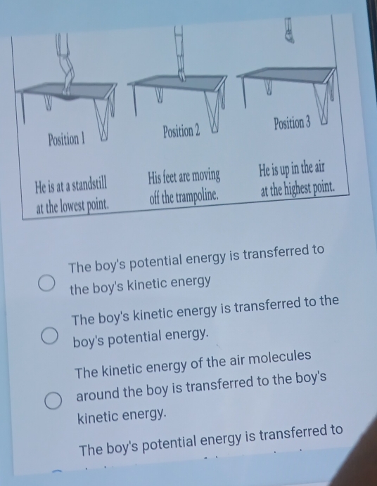 The boy's potential energy is transferred to
the boy's kinetic energy
The boy's kinetic energy is transferred to the
boy's potential energy.
The kinetic energy of the air molecules
around the boy is transferred to the boy's
kinetic energy.
The boy's potential energy is transferred to