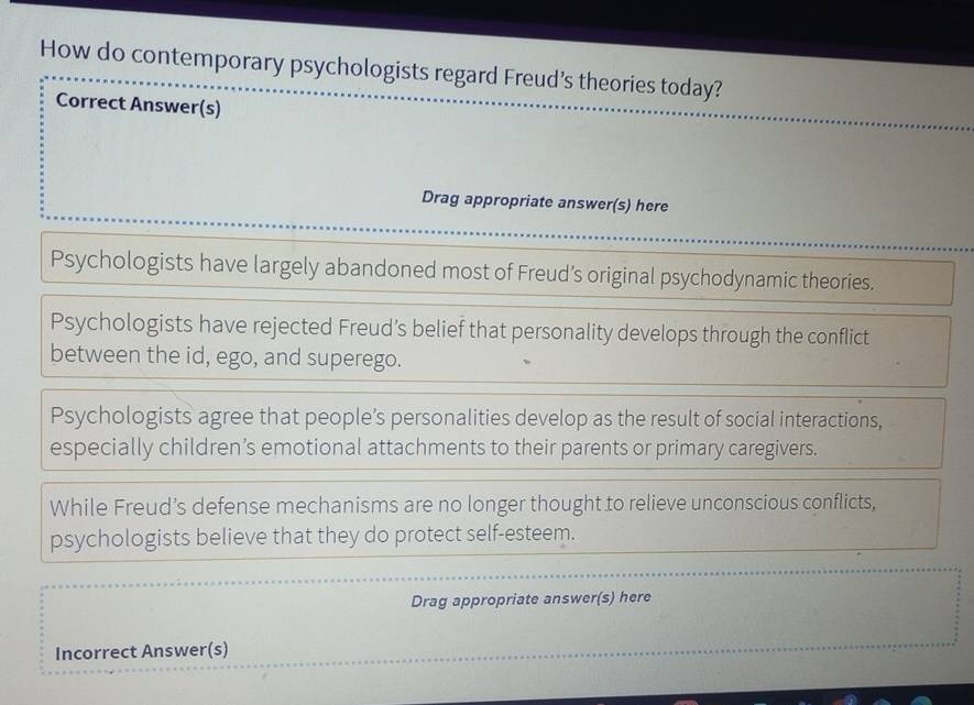 How do contemporary psychologists regard Freud’s theories today?
Correct Answer(s)
Drag appropriate answer(s) here
Psychologists have largely abandoned most of Freud’s original psychodynamic theories.
Psychologists have rejected Freud’s belief that personality develops through the conflict
between the id, ego, and superego.
Psychologists agree that people’s personalities develop as the result of social interactions,
especially children’s emotional attachments to their parents or primary caregivers.
While Freud’s defense mechanisms are no longer thought to relieve unconscious conflicts,
psychologists believe that they do protect self-esteem.
Drag appropriate answer(s) here
Incorrect Answer(s)