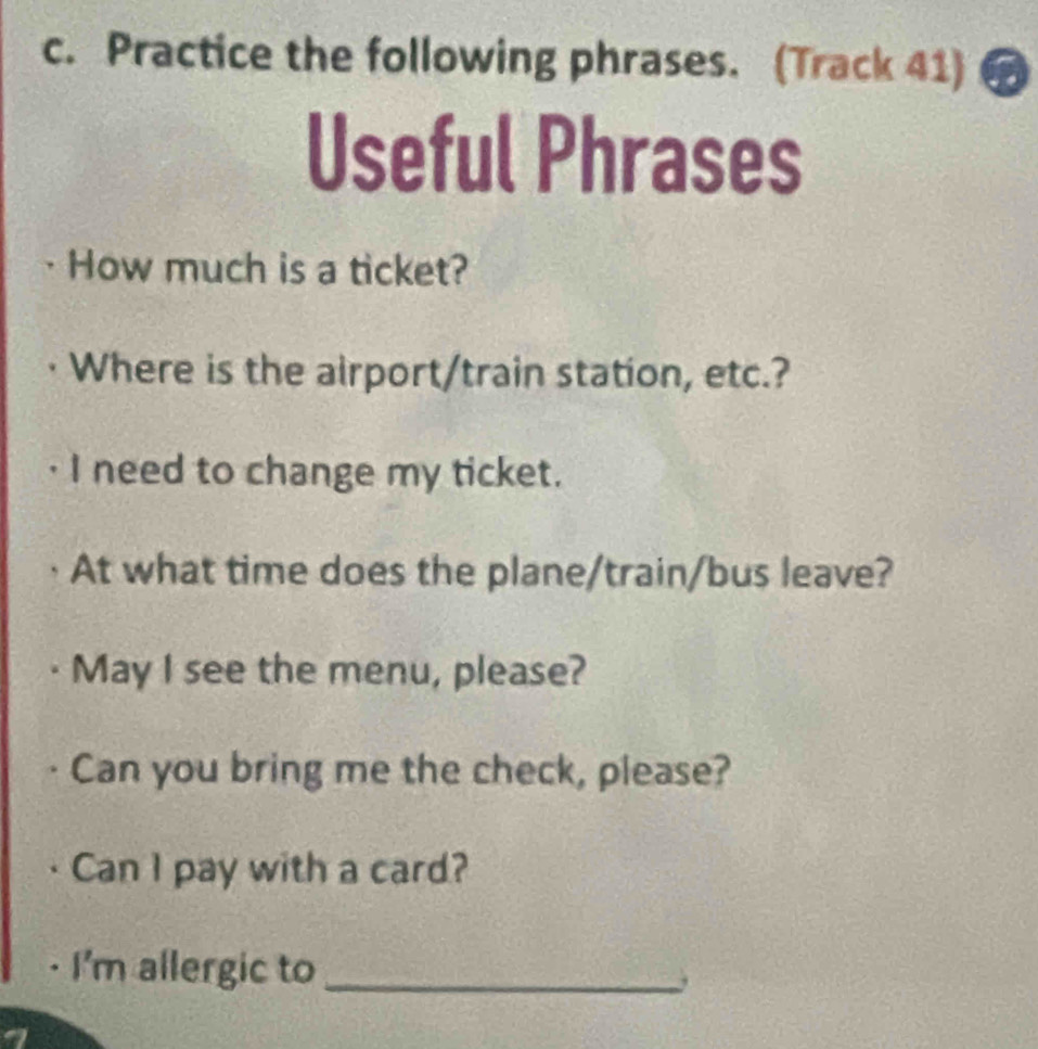 Practice the following phrases. (Track 41) 
Useful Phrases 
How much is a ticket? 
Where is the airport/train station, etc.? 
I need to change my ticket. 
At what time does the plane/train/bus leave? 
May I see the menu, please? 
Can you bring me the check, please? 
Can I pay with a card? 
· I'm allergic to_