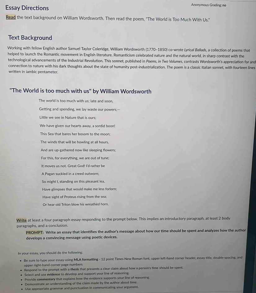 Essay Directions
Anonymous Grading: no
Read the text background on William Wordsworth. Then read the poem, "'The World is Too Much With Us."
Text Background
Working with fellow English author Samuel Taylor Coleridge, William Wordsworth (1770-1850) co-wrote Lyrical Ballads, a collection of poems that
helped to launch the Romantic movement in English literature. Romanticism celebrated nature and the natural world, in sharp contrast with the
technological advancements of the Industrial Revolution. This sonnet, published in Poems, in Two Volumes, contrasts Wordsworth's appreciation for and
connection to nature with his dark thoughts about the state of humanity post-industrialization. The poem is a classic Italian sonnet, with fourteen lines
written in iambic pentameter.
''The World is too much with us'' by William Wordsworth
The world is too much with us; late and soon,
Getting and spending, we lay waste our powers;--
Little we see in Nature that is ours;
We have given our hearts away, a sordid boon!
This Sea that bares her bosom to the moon;
The winds that will be howling at all hours,
And are up-gathered now like sleeping flowers;
For this, for everything, we are out of tune;
It moves us not. Great God! I'd rather be
A Pagan suckled in a creed outworn;
So might I, standing on this pleasant lea,
Have glimpses that would make me less forlorn;
Have sight of Proteus rising from the sea;
Or hear old Triton blow his wreathed horn.
Write at least a four paragraph essay responding to the prompt below. This implies an introductory paragraph, at least 2 body
paragraphs, and a conclusion.
PROMPT: Write an essay that identifies the author's message about how our time should be spent and analyzes how the author
develops a convincing message using poetic devices.
In your essay, you should do the following:
Be sure to type your essay using MLA formatting - 12 point Times New Roman font, upper left-hand corner header, essay title, double-spacing, and
upper right-hand corner page numbers
Respond to the prompt with a thesis that presents a clear claim about how a person's time should be spent.
Select and use evidence to develop and support your line of reasoning.
Provide commentary that explains how the evidence supports your line of reasoning.
Demonstrate an understanding of the claim made by the author about time.
Use appropriate grammar and punctuation in communicating your argument.