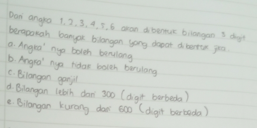 Dan angka 1. 2, 3, 4, 5, 6 akan dibentuk bilangan 3 digit
berapakah banyak bilangan yong dapat dibertax jika
a. Angka' nya boleh berulang
6. Angra' nya tidak bolch berulang
C. Bilangan ganjil
d. Bilangan lebin dan` 300 (digit berbeda)
e. Bilangan kurang dan` 600 (digit berbeda)