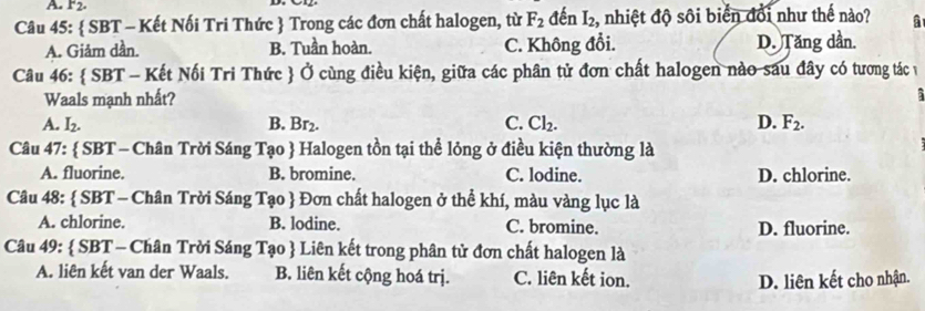 F_2. 
Câu 45:  SBT - Kết Nối Tri Thức  Trong các đơn chất halogen, từ F_2 đến I_2 , nhiệt độ sôi biển đổi như thế nào? a
A. Giảm dần. B. Tuần hoàn. C. Không đổi. D. Tăng dần.
Câu 46:  SBT - Kết Nối Tri Thức  Ở cùng điều kiện, giữa các phân tử đơn chất halogen nào sau đây có tương tác v
Waals mạnh nhất?
5
A. I_2. B. Br₂. C. Cl₂. D. F_2. 
Câu 47:  SBT - Chân Trời Sáng Tạo  Halogen tồn tại thể lỏng ở điều kiện thường là
A. fluorine. B. bromine. C. lodine. D. chlorine.
Câu 48:  SBT - Chân Trời Sáng Tạo  Đơn chất halogen ở thể khí, màu vàng lục là
A. chlorine. B. lodine. C. bromine. D. fluorine.
Câu 49:  SBT - Chân Trời Sáng Tạo  Liên kết trong phân tử đơn chất halogen là
A. liên kết van der Waals. B. liên kết cộng hoá trị. C. liên kết ion.
D. liên kết cho nhận.