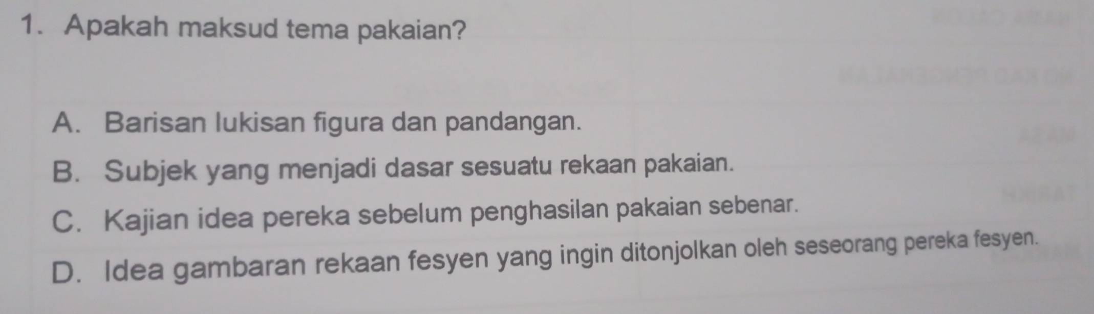 Apakah maksud tema pakaian?
A. Barisan lukisan figura dan pandangan.
B. Subjek yang menjadi dasar sesuatu rekaan pakaian.
C. Kajian idea pereka sebelum penghasilan pakaian sebenar.
D. Idea gambaran rekaan fesyen yang ingin ditonjolkan oleh seseorang pereka fesyen.