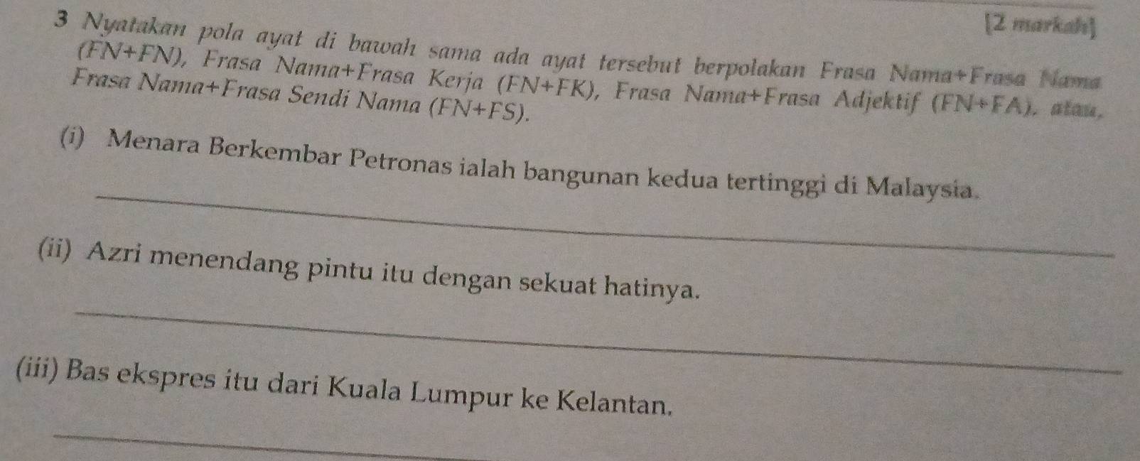 [2 markah] 
3 Nyatakan pola ayat di bawah sama ada ayat tersebut berpolakan Frasa Nama+Frasa Nama
(FN+FN) , Frasa Nama+Frasa Kerja (FN+FK) , Frasa Nama+Frasa Adjektif (FN+FA) , atau. 
Frasa Nama+Frasa Sendi Nama (FN+FS). 
_ 
(i) Menara Berkembar Petronas ialah bangunan kedua tertinggi di Malaysia. 
_ 
(ii) Azri menendang pintu itu dengan sekuat hatinya. 
_ 
(iii) Bas ekspres itu dari Kuala Lumpur ke Kelantan.