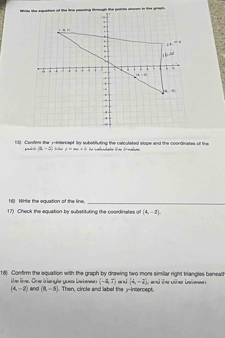 Write the equation of the line passing through the points shown in the graph.
15) Confirm the y-intercept by substituting the calculated slope and the coordinates of the
point (6,-5) into y=mx+i to calculate the b-value.
16) Write the equation of the line._
17) Check the equation by substituting the coordinates of (4,-2).
18) Confirm the equation with the graph by drawing two more similar right triangles beneat
the line. One triangle goes between (-hat o,7) and (4,-2) , and the other between
(4,-2) and (8,-5). Then, circle and label the y-intercept.