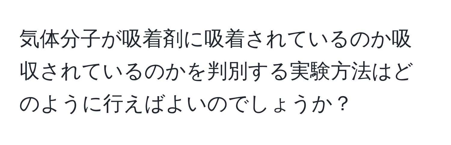 気体分子が吸着剤に吸着されているのか吸収されているのかを判別する実験方法はどのように行えばよいのでしょうか？