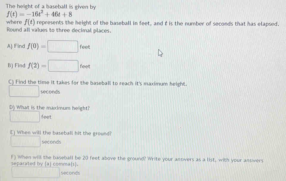 The height of a baseball is given by
f(t)=-16t^2+46t+8
where f(t) represents the height of the baseball in feet, and t is the number of seconds that has elapsed. 
Round all values to three decimal places. 
A) Find f(0)=□ feet
B) Find f(2)=□ fee 
C) Find the time it takes for the baseball to reach it's maximum height.
□ seconds
D) What is the maximum height?
□ feet
E) When will the baseball hit the ground?
□ seconds
F) When will the baseball be 20 feet above the ground? Write your answers as a list, with your answers 
separated by (a) comma(s).
□ seconds