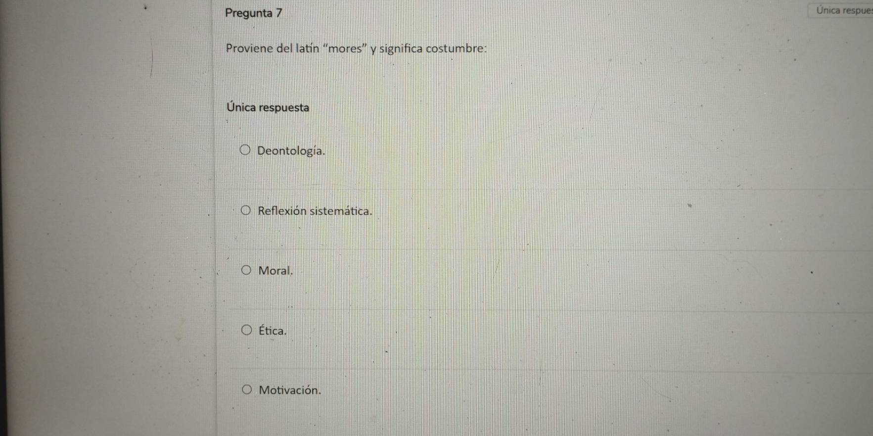 Pregunta 7 Única respue:
Proviene del latín “mores” y significa costumbre:
Única respuesta
Deontología.
Reflexión sistemática.
Moral.
Ética.
Motivación.