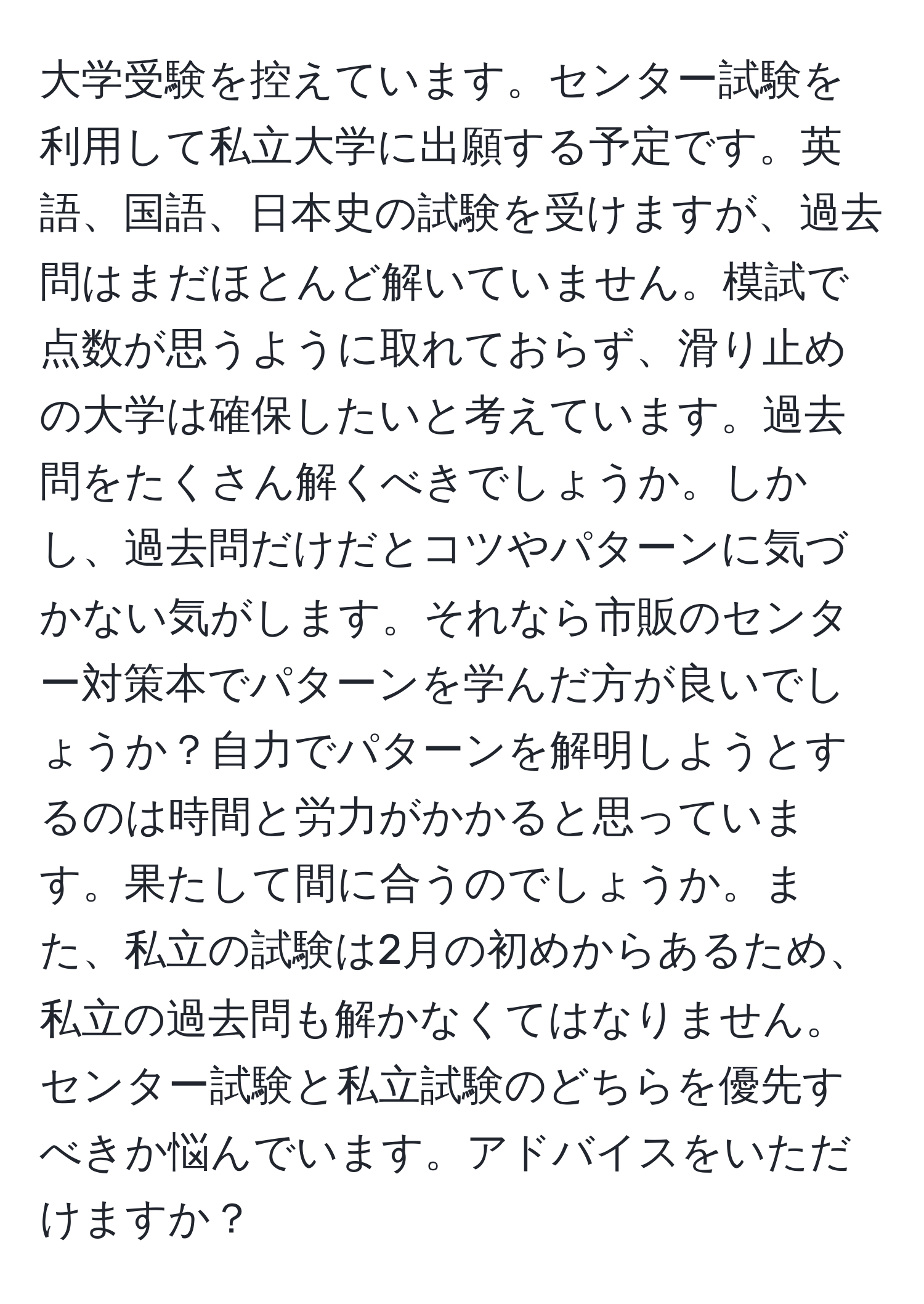 大学受験を控えています。センター試験を利用して私立大学に出願する予定です。英語、国語、日本史の試験を受けますが、過去問はまだほとんど解いていません。模試で点数が思うように取れておらず、滑り止めの大学は確保したいと考えています。過去問をたくさん解くべきでしょうか。しかし、過去問だけだとコツやパターンに気づかない気がします。それなら市販のセンター対策本でパターンを学んだ方が良いでしょうか？自力でパターンを解明しようとするのは時間と労力がかかると思っています。果たして間に合うのでしょうか。また、私立の試験は2月の初めからあるため、私立の過去問も解かなくてはなりません。センター試験と私立試験のどちらを優先すべきか悩んでいます。アドバイスをいただけますか？